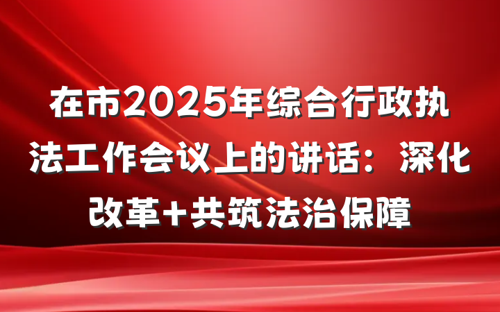 在市2025年综合行政执法工作会议上的讲话：深化改革 共筑法治保障