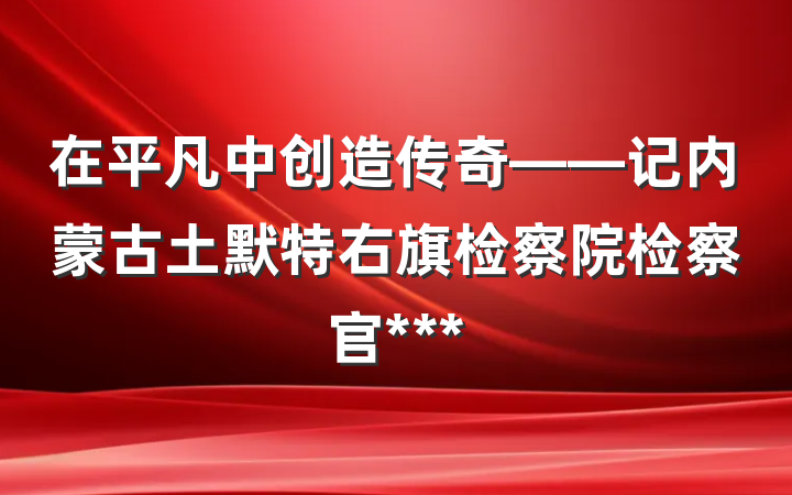 在平凡中创造传奇——记内蒙古土默特右旗检察院检察官***