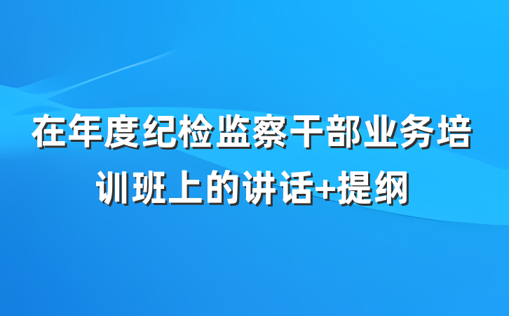 在年度纪检监察干部业务培训班上的讲话 提纲