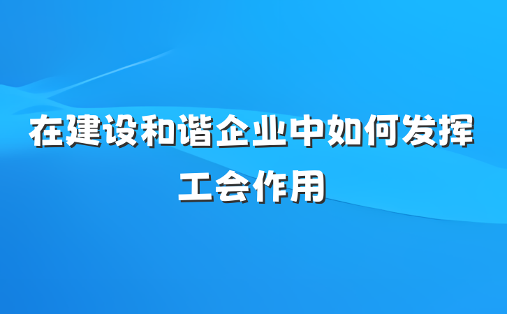 在建设和谐企业中如何发挥工会作用