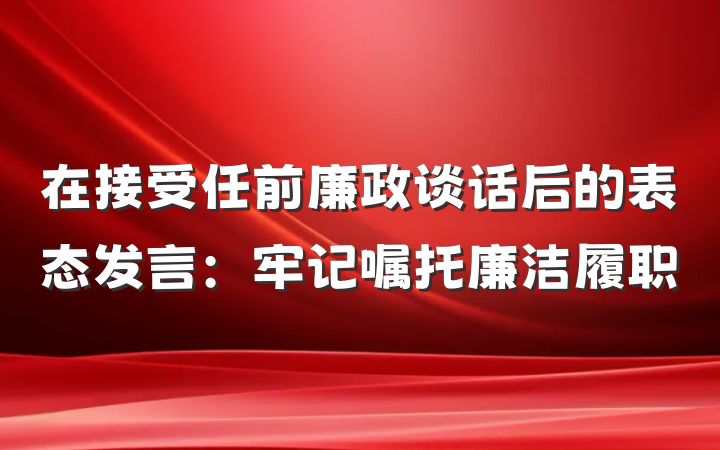 在接受任前廉政谈话后的表态发言：牢记嘱托廉洁履职