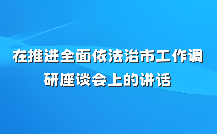 在推进全面依法治市工作调研座谈会上的讲话