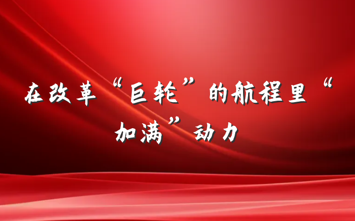 在改革“巨轮”的航程里“加满”动力
