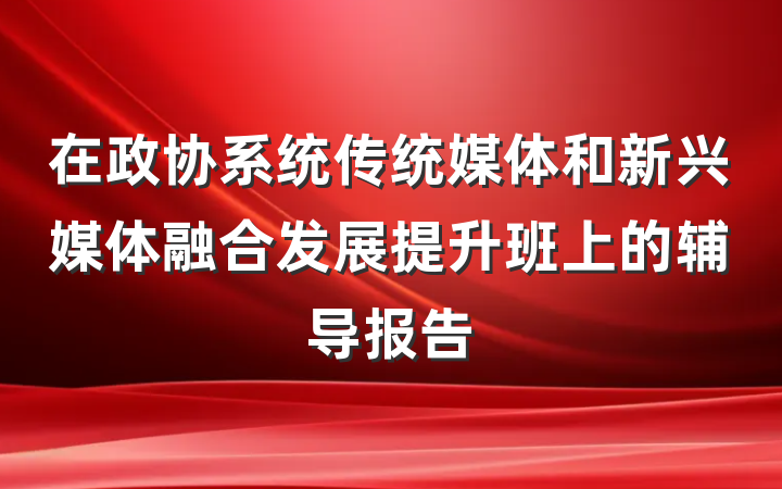 在政协系统传统媒体和新兴媒体融合发展提升班上的辅导报告