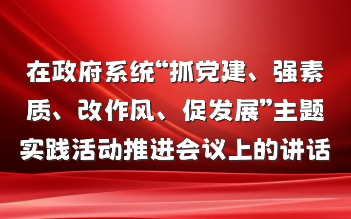 在政府系统“抓党建、强素质、改作风、促发展”主题实践活动推进会议上的讲话