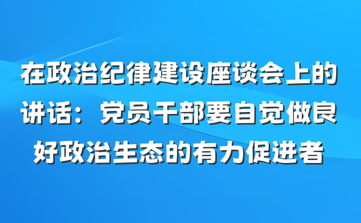 在政治纪律建设座谈会上的讲话：党员干部要自觉做良好政治生态的有力促进者