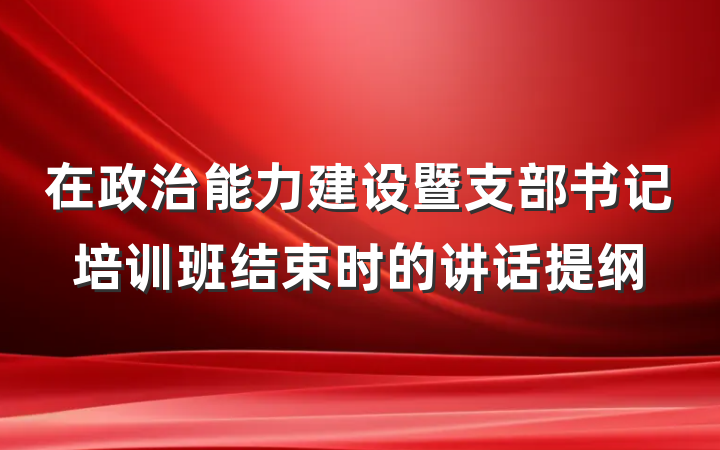 在政治能力建设暨支部书记培训班结束时的讲话提纲