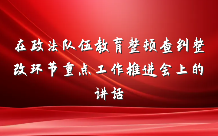 在政法队伍教育整顿查纠整改环节重点工作推进会上的讲话