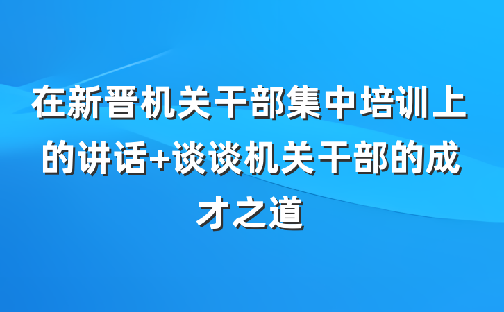 在新晋机关干部集中培训上的讲话 谈谈机关干部的成才之道
