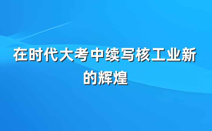 在时代大考中续写核工业新的辉煌