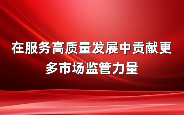 在服务高质量发展中贡献更多市场监管力量
