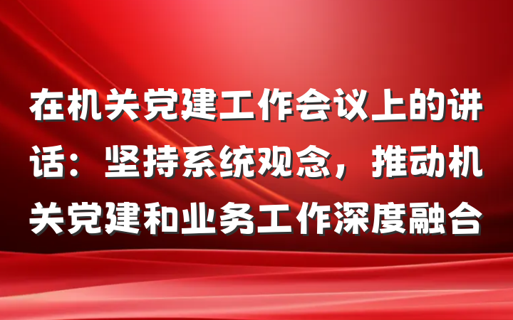 在机关党建工作会议上的讲话：坚持系统观念，推动机关党建和业务工作深度融合