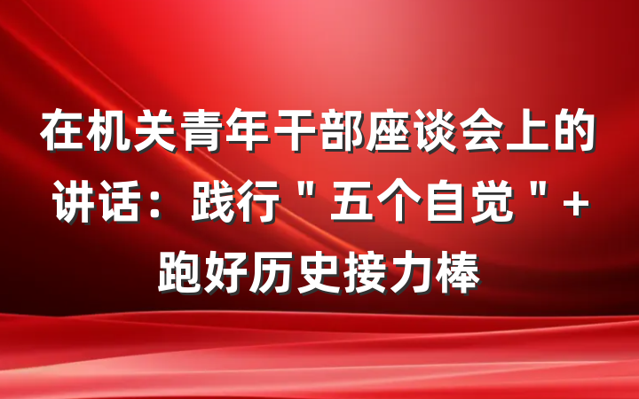 在机关青年干部座谈会上的讲话：践行＂五个自觉＂ 跑好历史接力棒