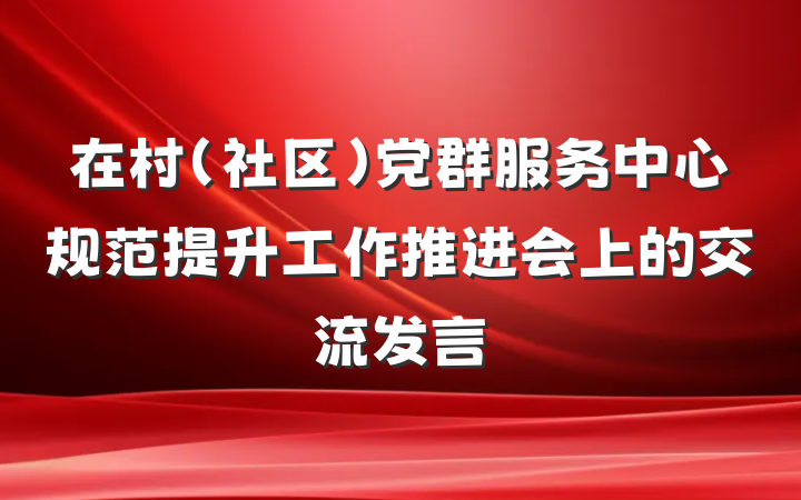 在村(社区)党群服务中心规范提升工作推进会上的交流发言