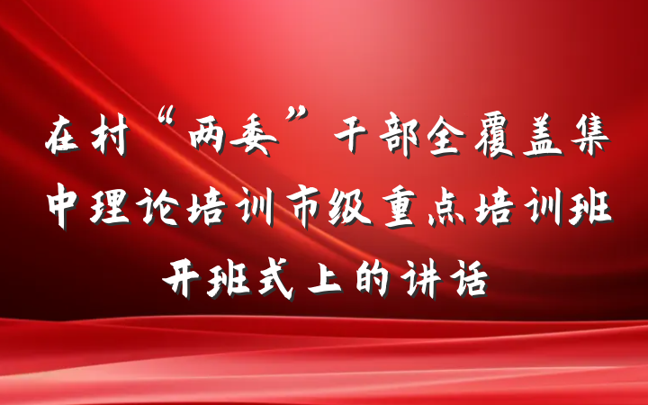 在村“两委”干部全覆盖集中理论培训市级重点培训班开班式上的讲话