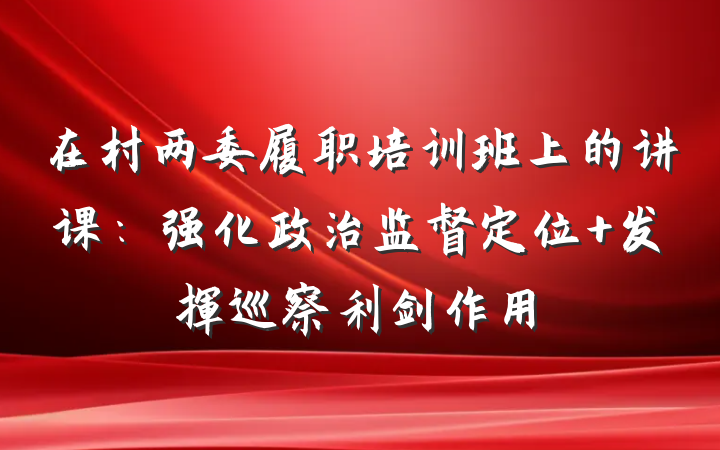 在村两委履职培训班上的讲课：强化政治监督定位 发挥巡察利剑作用