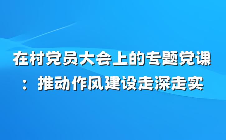 在村党员大会上的专题党课：推动作风建设走深走实