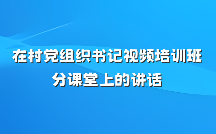 在村党组织书记视频培训班分课堂上的讲话
