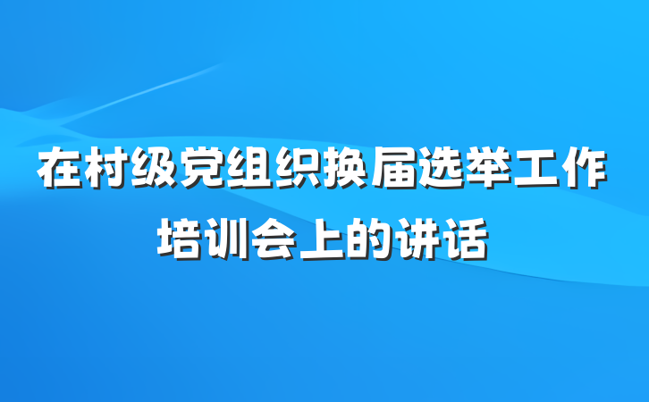 在村级党组织换届选举工作培训会上的讲话
