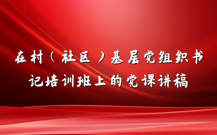 在村（社区）基层党组织书记培训班上的党课讲稿