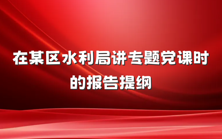 在某区水利局讲专题党课时的报告提纲
