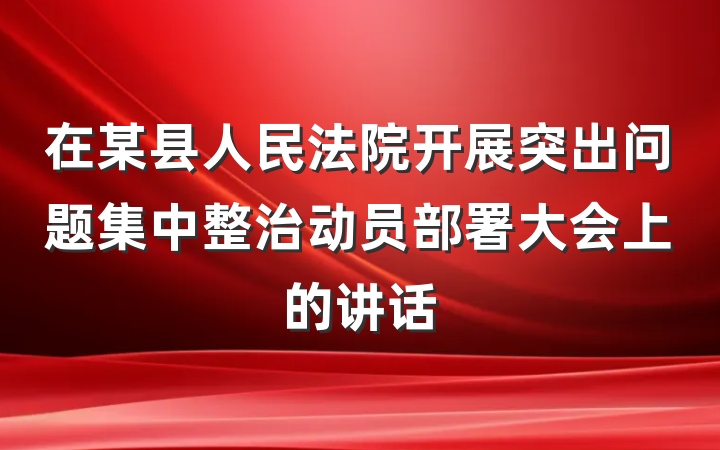 在某县人民法院开展突出问题集中整治动员部署大会上的讲话