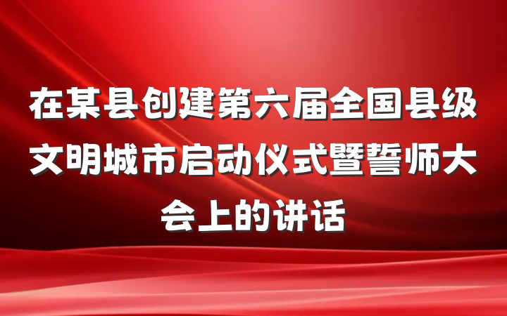 在某县创建第六届全国县级文明城市启动仪式暨誓师大会上的讲话