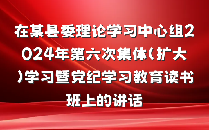 在某县委理论学习中心组2024年第六次集体（扩大）学习暨党纪学习教育读书班上的讲话
