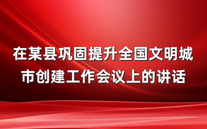 在某县巩固提升全国文明城市创建工作会议上的讲话
