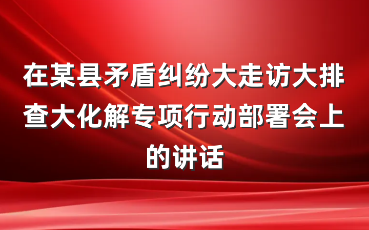 在某县矛盾纠纷大走访大排查大化解专项行动部署会上的讲话