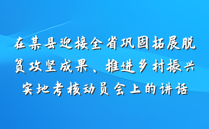在某县迎接全省巩固拓展脱贫攻坚成果、推进乡村振兴实地考核动员会上的讲话