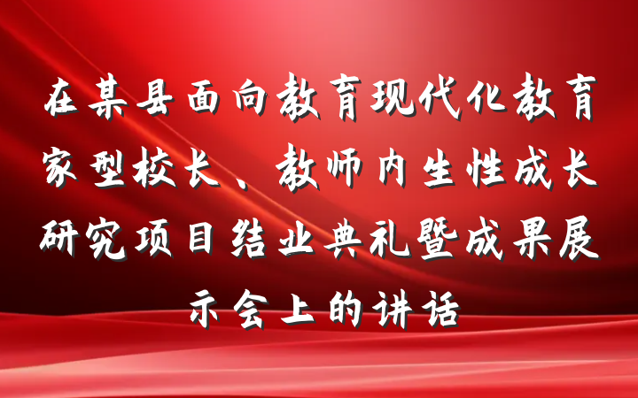 在某县面向教育现代化教育家型校长、教师内生性成长研究项目结业典礼暨成果展示会上的讲话