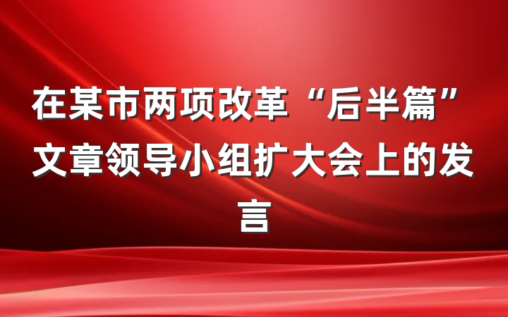 在某市两项改革“后半篇”文章领导小组扩大会上的发言