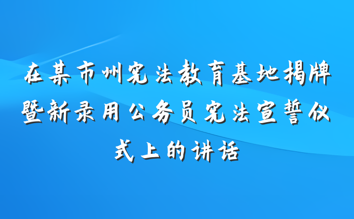 在某市州宪法教育基地揭牌暨新录用公务员宪法宣誓仪式上的讲话