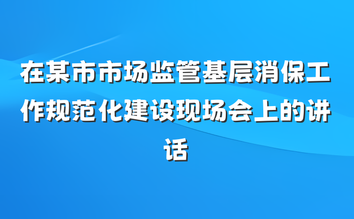 在某市市场监管基层消保工作规范化建设现场会上的讲话
