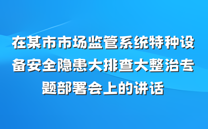 在某市市场监管系统特种设备安全隐患大排查大整治专题部署会上的讲话