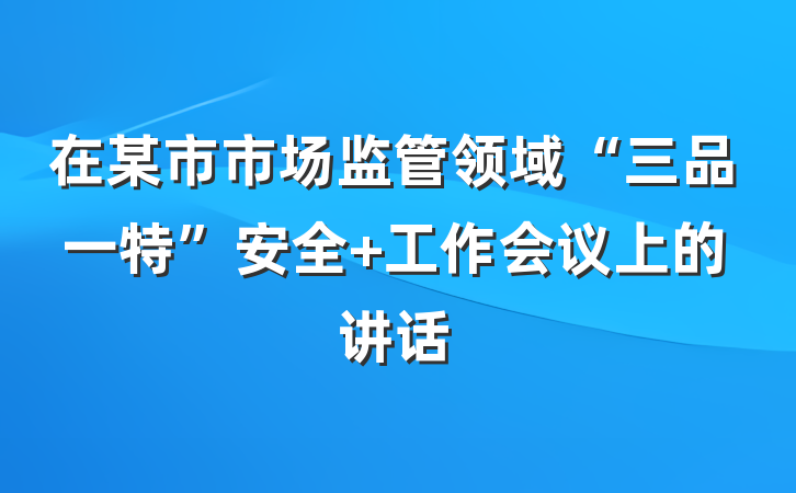 在某市市场监管领域“三品一特”安全 工作会议上的讲话