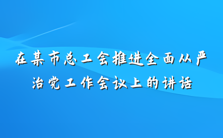 在某市总工会推进全面从严治党工作会议上的讲话