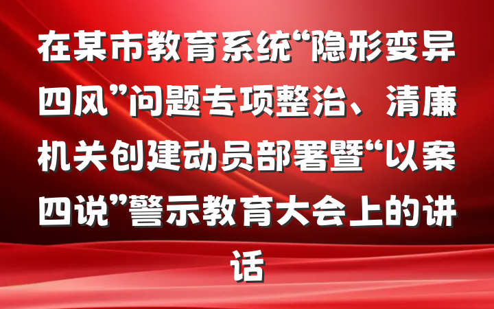 在某市教育系统“隐形变异四风”问题专项整治、清廉机关创建动员部署暨“以案四说”警示教育大会上的讲话