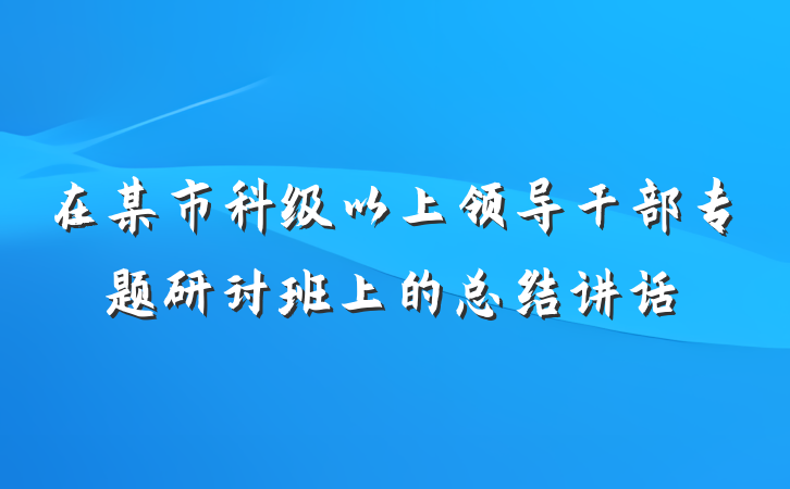 在某市科级以上领导干部专题研讨班上的总结讲话