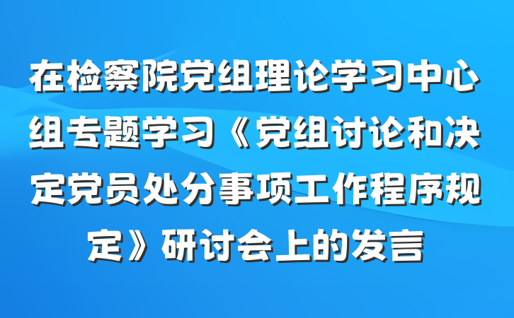 在检察院党组理论学习中心组专题学习《党组讨论和决定党员处分事项工作程序规定》研讨会上的发言