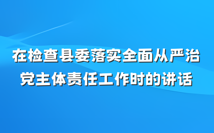 在检查县委落实全面从严治党主体责任工作时的讲话