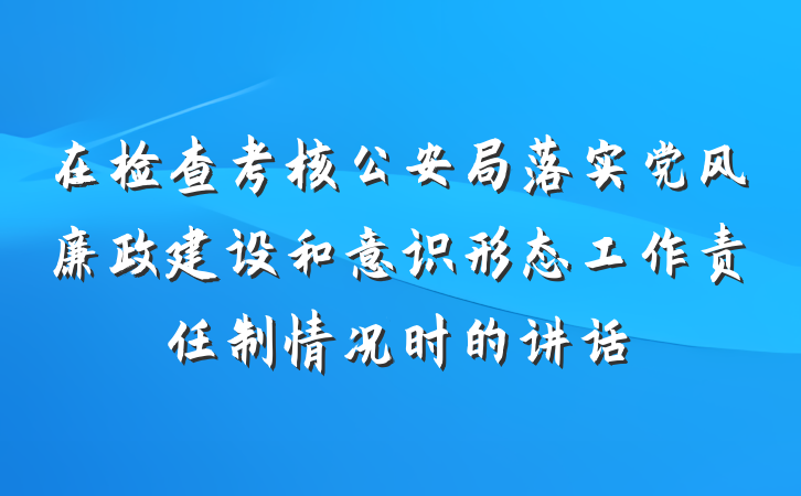 在检查考核公安局落实党风廉政建设和意识形态工作责任制情况时的讲话