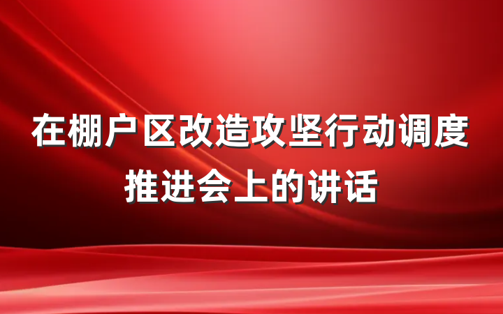 在棚户区改造攻坚行动调度推进会上的讲话