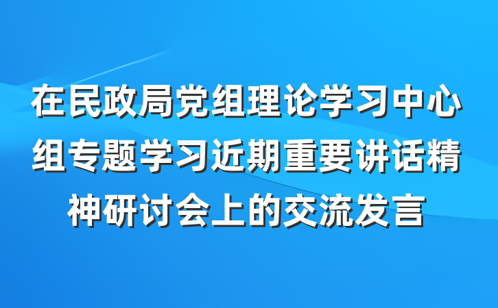 在民政局党组理论学习中心组专题学习近期重要讲话精神研讨会上的交流发言