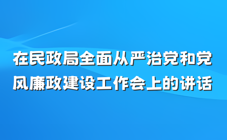 在民政局全面从严治党和党风廉政建设工作会上的讲话