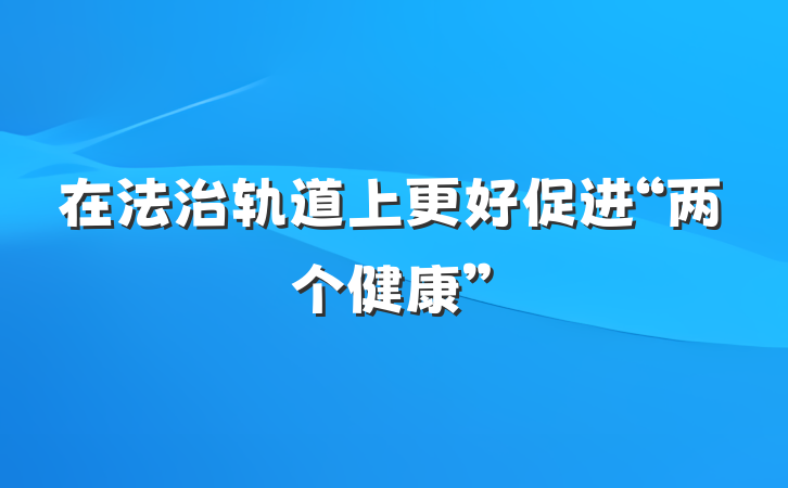 在法治轨道上更好促进“两个健康”
