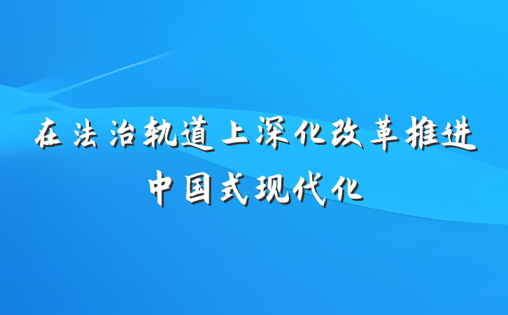 在法治轨道上深化改革推进中国式现代化