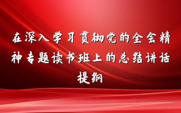在深入学习贯彻党的全会精神专题读书班上的总结讲话提纲