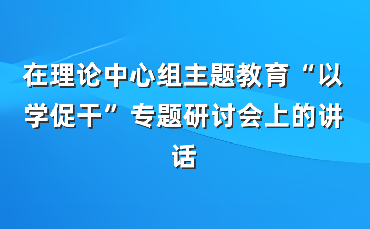 在理论中心组主题教育“以学促干”专题研讨会上的讲话